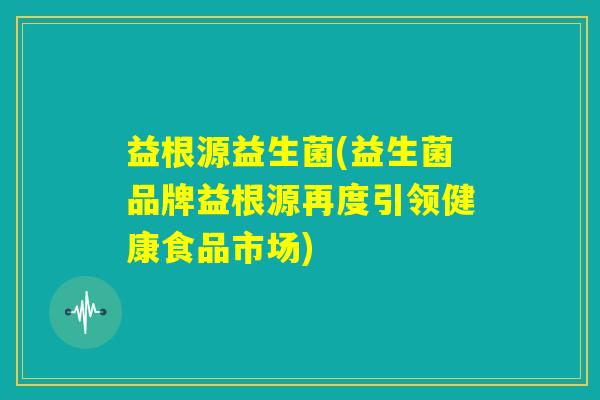 益根源益生菌(益生菌品牌益根源再度引领健康食品市场)