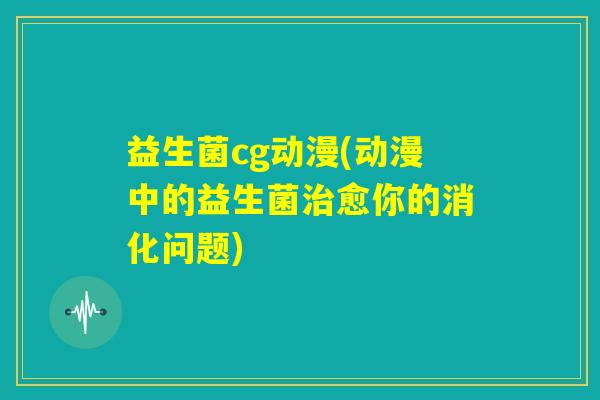 益生菌cg动漫(动漫中的益生菌治愈你的消化问题)
