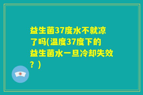 益生菌37度水不就凉了吗(温度37度下的益生菌水一旦冷却失效？)