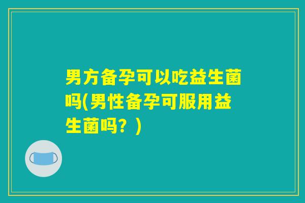 男方备孕可以吃益生菌吗(男性备孕可服用益生菌吗？)