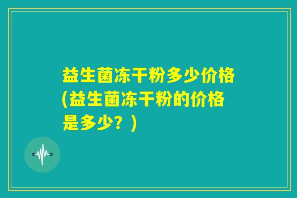 益生菌冻干粉多少价格(益生菌冻干粉的价格是多少？)