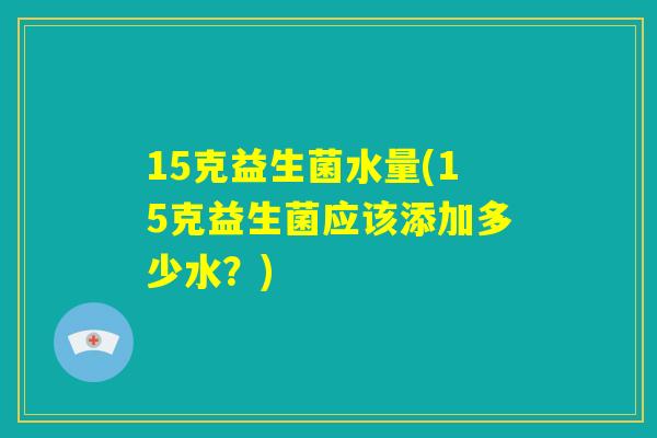 15克益生菌水量(15克益生菌应该添加多少水？)