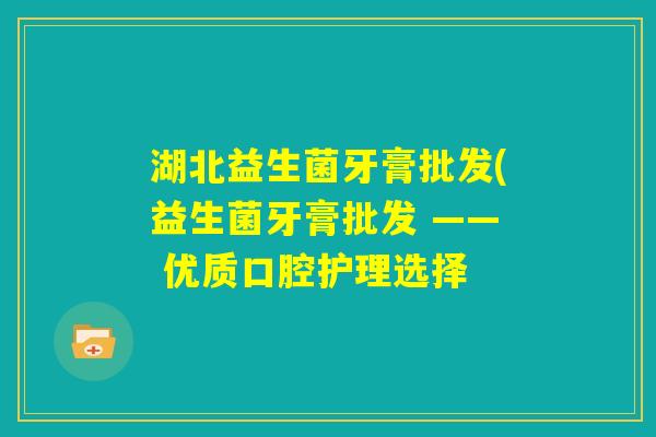 湖北益生菌牙膏批发(益生菌牙膏批发 —— 优质口腔护理选择