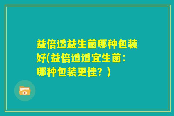 益倍适益生菌哪种包装好(益倍适适宜生菌：哪种包装更佳？)