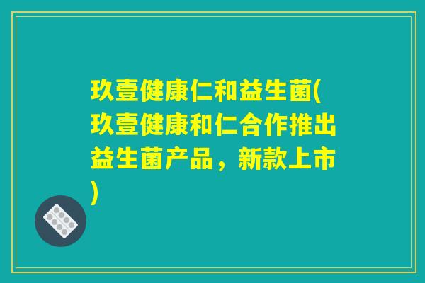玖壹健康仁和益生菌(玖壹健康和仁合作推出益生菌产品，新款上市)