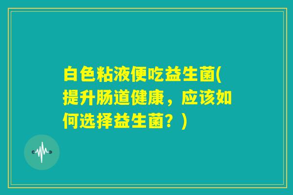 白色粘液便吃益生菌(提升肠道健康，应该如何选择益生菌？)