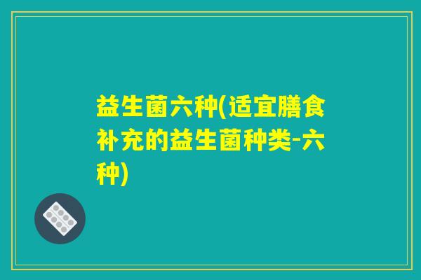 益生菌六种(适宜膳食补充的益生菌种类-六种)