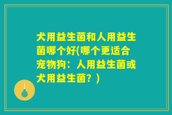 犬用益生菌和人用益生菌哪个好(哪个更适合宠物狗：人用益生菌或犬用益生菌？)