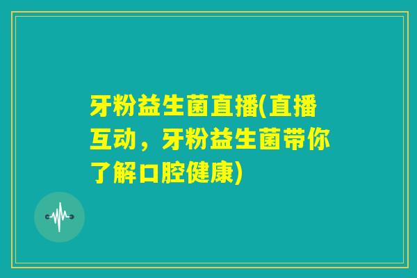 牙粉益生菌直播(直播互动,牙粉益生菌带你了解口腔健康) 牙粉益生菌直播(直播互动,牙粉益生菌带你了解口腔健康)