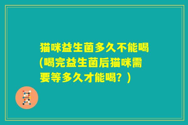 猫咪益生菌多久不能喝(喝完益生菌后猫咪需要等多久才能喝？)