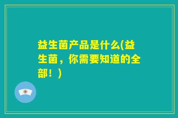 益生菌产品是什么(益生菌，你需要知道的全部！)