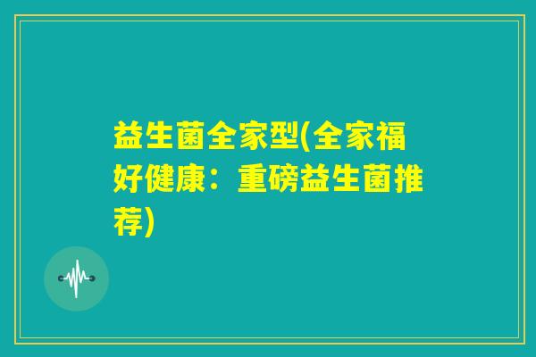 益生菌全家型(全家福好健康:重磅益生菌推荐) 益生菌全家型(全家福好健康:重磅益生菌推荐)