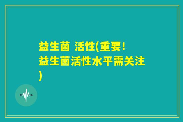益生菌 活性(重要!益生菌活性水平需关注) 益生菌 活性(重要!益生菌活性水平需关注)
