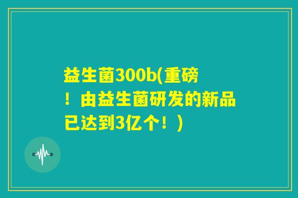 益生菌300b(重磅！由益生菌研发的新品已达到3亿个！)