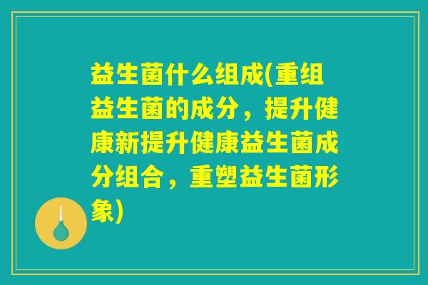 益生菌什么组成(重组益生菌的成分，提升健康新提升健康益生菌成分组合，重塑益生菌形象)