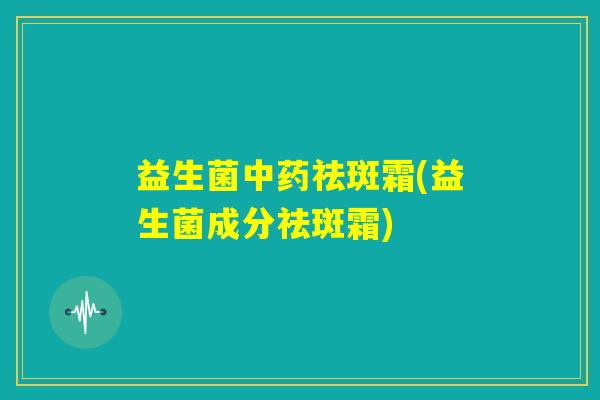 益生菌中药祛斑霜(益生菌成分祛斑霜) 益生菌中药祛斑霜(益生菌成分祛斑霜)