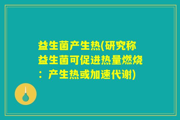 益生菌产生热(研究称益生菌可促进热量燃烧:产生热或加速代谢) 益生菌产生热(研究称益生菌可促进热量燃烧:产生热或加速代谢)