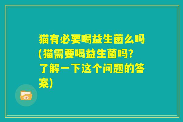 猫有必要喝益生菌么吗(猫需要喝益生菌吗?了解一下这个问题的答案) 猫有必要喝益生菌么吗(猫需要喝益生菌吗?了解一下这个问题的答案)