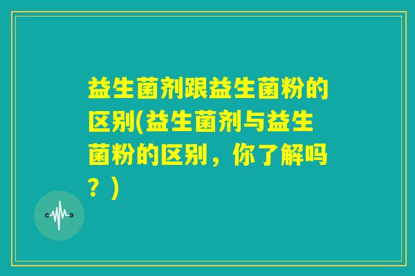益生菌剂跟益生菌粉的区别(益生菌剂与益生菌粉的区别，你了解吗？)