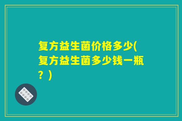 复方益生菌价格多少(复方益生菌多少钱一瓶？)