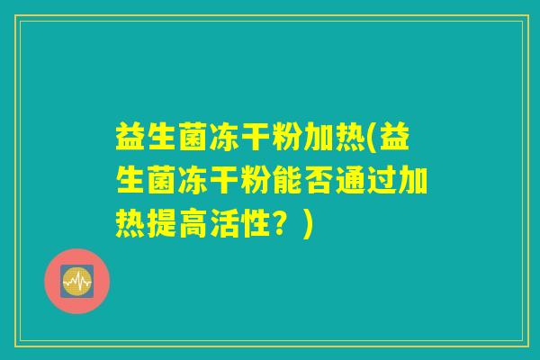 益生菌冻干粉加热(益生菌冻干粉能否通过加热提高活性?) 益生菌冻干粉加热(益生菌冻干粉能否通过加热提高活性?)