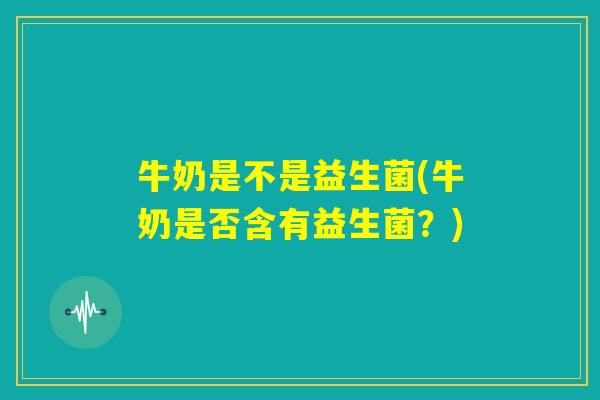 牛奶是不是益生菌(牛奶是否含有益生菌?) 牛奶是不是益生菌(牛奶是否含有益生菌?)
