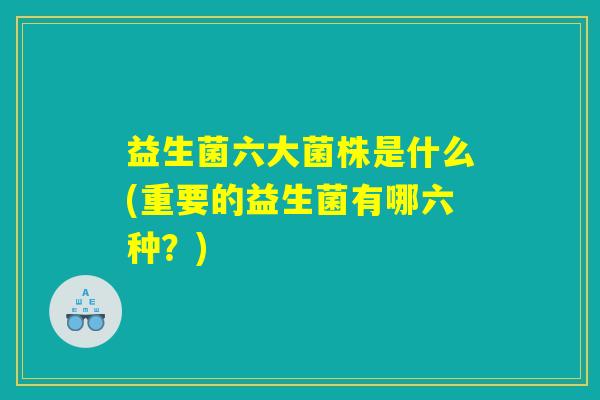 益生菌六大菌株是什么(重要的益生菌有哪六种？)
