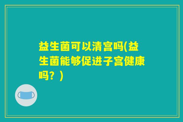 益生菌可以清宫吗(益生菌能够促进子宫健康吗？)