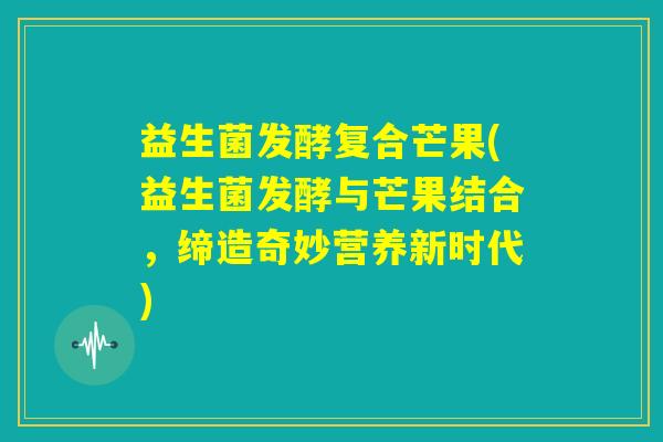 益生菌发酵复合芒果(益生菌发酵与芒果结合，缔造奇妙营养新时代)