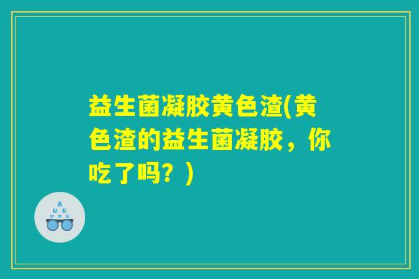 益生菌凝胶黄色渣(黄色渣的益生菌凝胶，你吃了吗？)