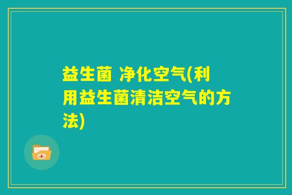益生菌 净化空气(利用益生菌清洁空气的方法)