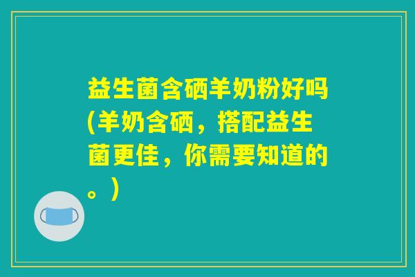 益生菌含硒羊奶粉好吗(羊奶含硒，搭配益生菌更佳，你需要知道的。)