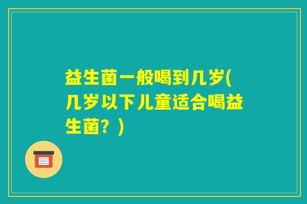 益生菌一般喝到几岁(几岁以下儿童适合喝益生菌？)