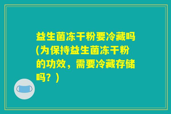 益生菌冻干粉要冷藏吗(为保持益生菌冻干粉的功效，需要冷藏存储吗？)