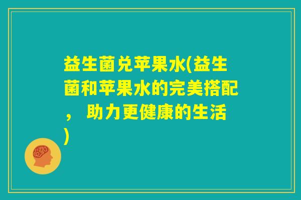 益生菌兑苹果水(益生菌和苹果水的完美搭配， 助力更健康的生活)