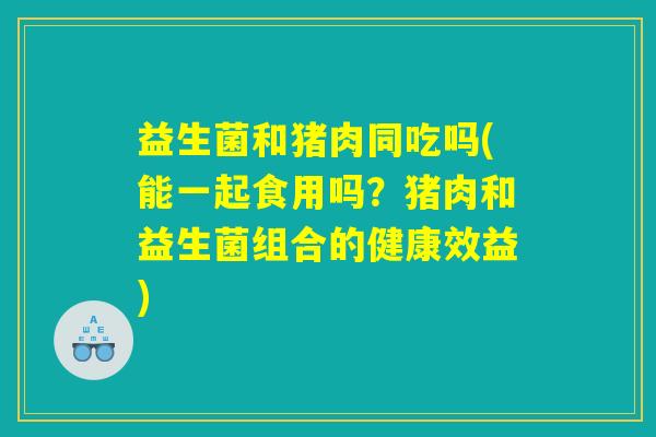 益生菌和猪肉同吃吗(能一起食用吗？猪肉和益生菌组合的健康效益)
