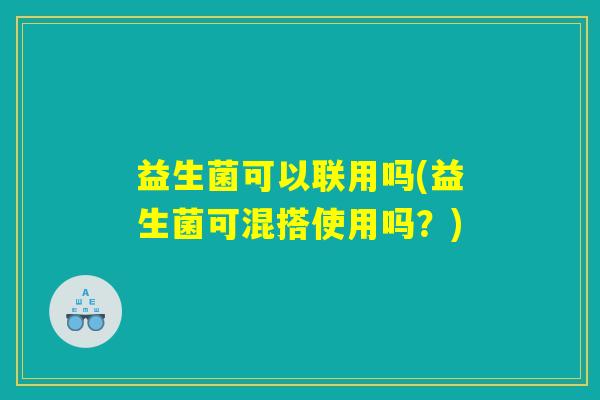 益生菌可以联用吗(益生菌可混搭使用吗？)