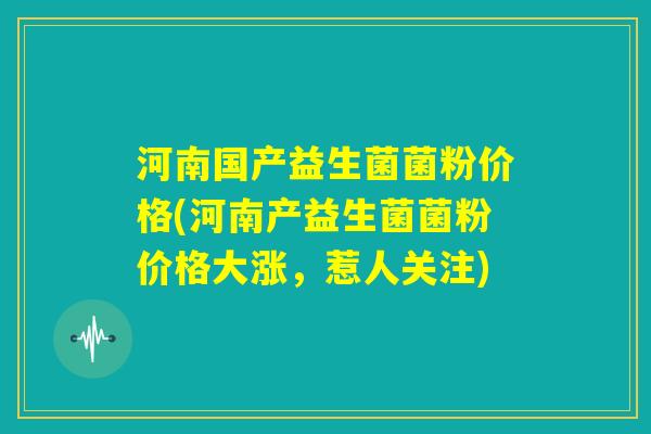 河南国产益生菌菌粉价格(河南产益生菌菌粉价格大涨，惹人关注)