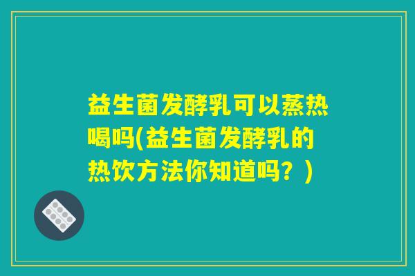 益生菌发酵乳可以蒸热喝吗(益生菌发酵乳的热饮方法你知道吗？)