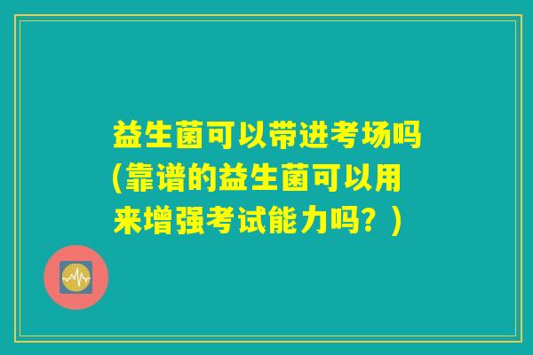 益生菌可以带进考场吗(靠谱的益生菌可以用来增强考试能力吗？)