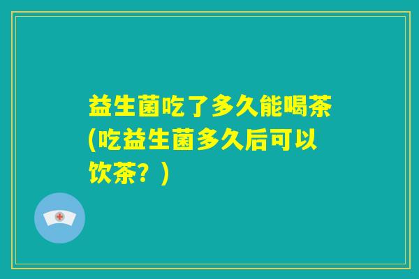 益生菌吃了多久能喝茶(吃益生菌多久后可以饮茶？)