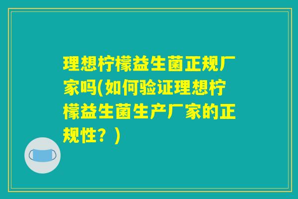 理想柠檬益生菌正规厂家吗(如何验证理想柠檬益生菌生产厂家的正规性？)