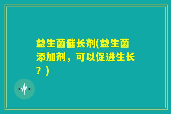 益生菌催长剂(益生菌添加剂，可以促进生长？)