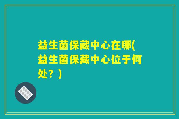 益生菌保藏中心在哪(益生菌保藏中心位于何处？)