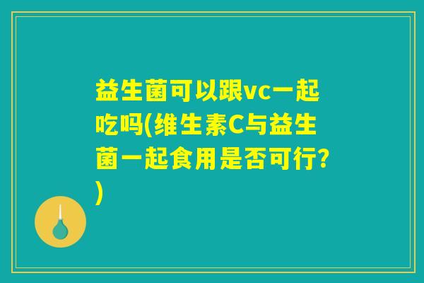 益生菌可以跟vc一起吃吗(维生素C与益生菌一起食用是否可行？)