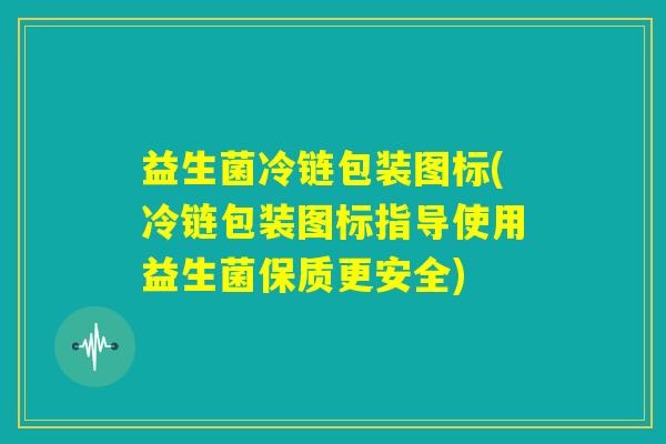 益生菌冷链包装图标(冷链包装图标指导使用益生菌保质更安全)