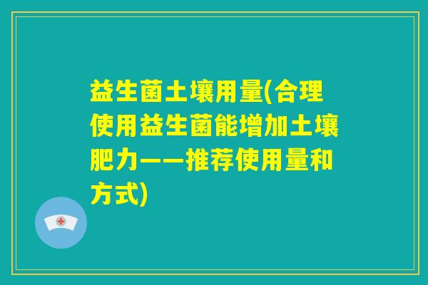 益生菌土壤用量(合理使用益生菌能增加土壤肥力——推荐使用量和方式)