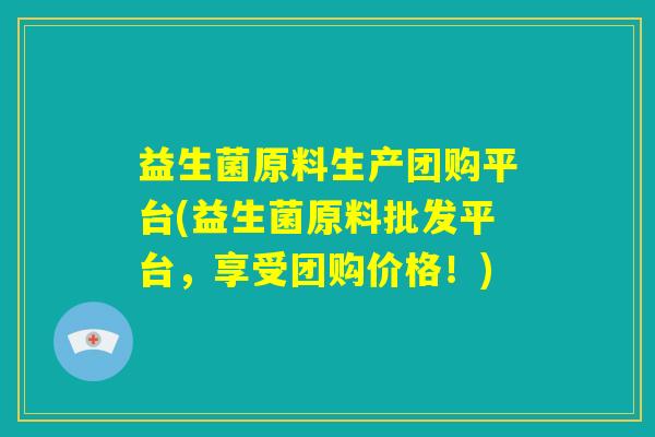 益生菌原料生产团购平台(益生菌原料批发平台，享受团购价格！)