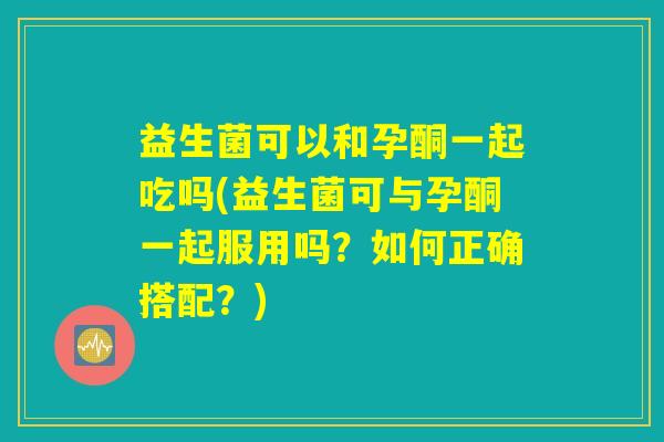 益生菌可以和孕酮一起吃吗(益生菌可与孕酮一起服用吗？如何正确搭配？)