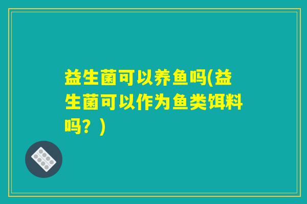 益生菌可以养鱼吗(益生菌可以作为鱼类饵料吗？)